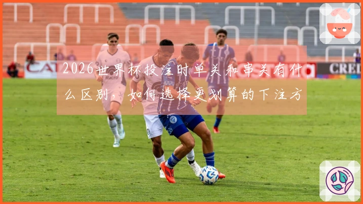 2026世界杯投注时单关和串关有什么区别，如何选择更划算的下注方式？